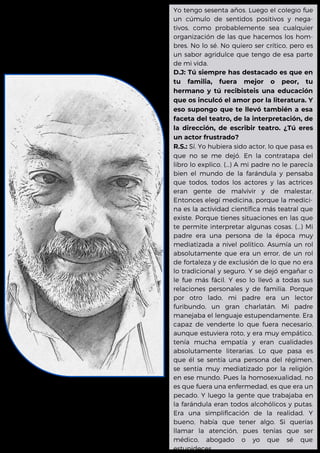 Yo tengo sesenta años. Luego el colegio fue
un cúmulo de sentidos positivos y nega-
tivos, como probablemente sea cualquier
organización de las que hacemos los hom-
bres. No lo sé. No quiero ser crítico, pero es
un sabor agridulce que tengo de esa parte
de mi vida.
D.J: Tú siempre has destacado es que en
tu familia, fuera mejor o peor, tu
hermano y tú recibisteis una educación
que os inculcó el amor por la literatura. Y
eso supongo que te llevó también a esa
faceta del teatro, de la interpretación, de
la dirección, de escribir teatro. ¿Tú eres
un actor frustrado?
R.S.: Sí. Yo hubiera sido actor, lo que pasa es
que no se me dejó. En la contratapa del
libro lo explico. (...) A mi padre no le parecía
bien el mundo de la farándula y pensaba
que todos, todos los actores y las actrices
eran gente de malvivir y de malestar.
Entonces elegí medicina, porque la medici-
na es la actividad científica más teatral que
existe. Porque tienes situaciones en las que
te permite interpretar algunas cosas. (...) Mi
padre era una persona de la época muy
mediatizada a nivel político. Asumía un rol
absolutamente que era un error, de un rol
de fortaleza y de exclusión de lo que no era
lo tradicional y seguro. Y se dejó engañar o
le fue más fácil. Y eso lo llevó a todas sus
relaciones personales y de familia. Porque
por otro lado, mi padre era un lector
furibundo, un gran charlatán. Mi padre
manejaba el lenguaje estupendamente. Era
capaz de venderte lo que fuera necesario,
aunque estuviera roto, y era muy empático,
tenía mucha empatía y eran cualidades
absolutamente literarias. Lo que pasa es
que él se sentía una persona del régimen,
se sentía muy mediatizado por la religión
en ese mundo. Pues la homosexualidad, no
es que fuera una enfermedad, es que era un
pecado. Y luego la gente que trabajaba en
la farándula eran todos alcohólicos y putas.
Era una simplificación de la realidad. Y
bueno, había que tener algo. Si querías
llamar la atención, pues tenías que ser
médico, abogado o yo que sé que
estupideces.
 