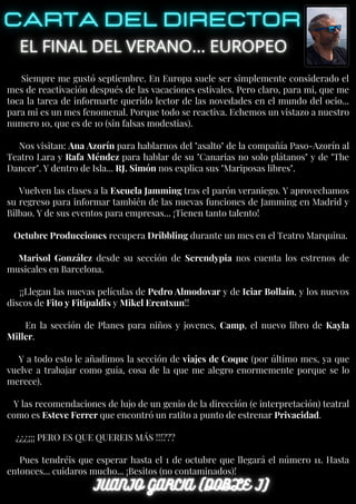 Siempre me gustó septiembre. En Europa suele ser simplemente considerado el
mes de reactivación después de las vacaciones estivales. Pero claro, para mi, que me
toca la tarea de informarte querido lector de las novedades en el mundo del ocio...
para mi es un mes fenomenal. Porque todo se reactiva. Echemos un vistazo a nuestro
numero 10, que es de 10 (sin falsas modestias).
Nos visitan: Ana Azorín para hablarnos del "asalto" de la compañía Paso-Azorín al
Teatro Lara y Rafa Méndez para hablar de su "Canarias no solo plátanos" y de "The
Dancer". Y dentro de Isla... RJ. Simón nos explica sus "Mariposas libres".
Vuelven las clases a la Escuela Jamming tras el parón veraniego. Y aprovechamos
su regreso para informar también de las nuevas funciones de Jamming en Madrid y
Bilbao. Y de sus eventos para empresas... ¡Tienen tanto talento!
Octubre Producciones recupera Dribbling durante un mes en el Teatro Marquina.
Marisol González desde su sección de Serendypia nos cuenta los estrenos de
musicales en Barcelona.
¡¡Llegan las nuevas películas de Pedro Almodovar y de Iciar Bollaín, y los nuevos
discos de Fito y Fitipaldis y Mikel Erentxun!!
En la sección de Planes para niños y jovenes, Camp, el nuevo libro de Kayla
Miller.
Y a todo esto le añadimos la sección de viajes de Coque (por último mes, ya que
vuelve a trabajar como guía, cosa de la que me alegro enormemente porque se lo
merece).
Y las recomendaciones de lujo de un genio de la dirección (e interpretación) teatral
como es Esteve Ferrer que encontró un ratito a punto de estrenar Privacidad.
¿¿¿¡¡¡ PERO ES QUE QUEREIS MÁS !!!???
Pues tendréis que esperar hasta el 1 de octubre que llegará el número 11. Hasta
entonces... cuidaros mucho... ¡Besitos (no contaminados)!
 