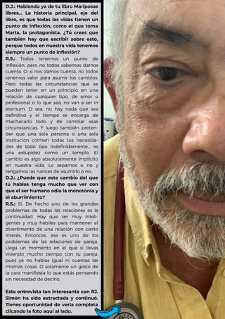 D.J.: Hablando ya de tu libro Mariposas
libres... La historia principal, eje del
libro, es que todas las vidas tienen un
punto de inflexión, como el que toma
Marta, la protagonista. ¿Tú crees que
también hay que escribir sobre esto,
porque todos en nuestra vida tenemos
siempre un punto de inflexión?
R.S.: Todos tenemos un punto de
inflexión, pero no todos sabemos darnos
cuenta. O, si nos damos cuenta, no todos
tenemos valor para asumir los cambios.
Pero todas las circunstancias que se
pueden tener en un principio en una
relación de cualquier tipo, de amor o
profesional o lo que sea, no van a ser in
eternum. O sea, no hay nada que sea
definitivo y el tiempo se encarga de
machacarlo todo y de cambiar esas
circunstancias. Y luego también preten-
der que una sola persona o una sola
institución colmen todas tus necesida-
des de todo tipo indefinidamente... es
una estupidez como un templo. El
cambio es algo absolutamente implícito
en nuestra vida. Lo sepamos o no y
tengamos las narices de asumirlo o no..
D.J.: ¿Puede que este cambio del que
tú hablas tenga mucho que ver con
que el ser humano odia la monotonía y
el aburrimiento?
R.S.: Sí. De hecho uno de los grandes
problemas de todas las relaciones es la
continuidad. Hay que ser muy inteli-
gentes y muy hábiles para mantener el
divertimento de una relación con cierto
interés. Entonces, ese es uno de los
problemas de las relaciones de pareja.
Llega un momento en el que si llevas
viviendo mucho tiempo con tu pareja,
pues ya no hablas igual ni cuentas las
mismas cosas. O solamente un gesto de
la cara manifiesta lo que estás pensando
sin necesidad de decirlo.
Esta entrevista tan interesante con RJ.
Simón ha sido extractada y continuó.
Tienes oportunidad de verla completa
clicando la foto aquí al lado.
 