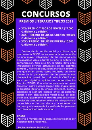 CONCURSOS
XXIV PREMIO TIFLOS DE NOVELA (17.000
€, diploma y edición)
XXXII PREMIO TIFLOS DE CUENTO (10.000
€, diploma y edición)
XXXV PREMIO TIFLOS DE POESIA (10.000
€, diploma y edición)
PREMIOS LITERARIOS TIFLOS 2021
Dentro de la acción social y cultural que
promueve la ONCE, se encuentra la consecución
de una mayor integración de las personas con
discapacidad visual a través del arte, la cultura y la
comunicación. Con este fin, la ONCE lleva años
impulsando diversas actividades en los distintos
campos y niveles de actuación artística e informa-
tiva que están dando como resultado un incre-
mento de la participación de las personas con
discapacidad visual. Por todo ello, la ONCE con-
voca por trigésima quinta vez consecutiva los
Premios TIFLOS. Con esta convocatoria se desea
fomentar, entre quienes tengan tales inquietudes,
la creación literaria en lengua castellana, promo-
cionando la escritura literaria entre las personas
ciegas o con discapacidad visual grave de cual-
quier país. Igualmente, se trata de sensibilizar a los
medios de comunicación acerca de la importancia
de su labor en lo que afecta a la supresión de
barreras y a la necesaria inclusión de las personas
con discapacidad en la sociedad.
BASES
Abierto a mayores de 18 años, sin restricciones por
nacionalidad o residencia.
Fecha de cierre: 24:09:2021
 