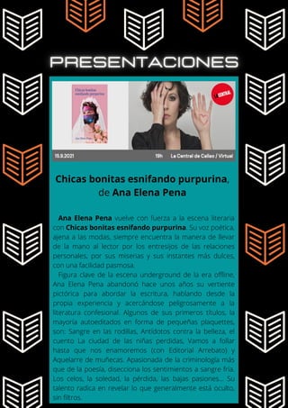 Ana Elena Pena vuelve con fuerza a la escena literaria
con Chicas bonitas esnifando purpurina. Su voz poética,
ajena a las modas, siempre encuentra la manera de llevar
de la mano al lector por los entresijos de las relaciones
personales, por sus miserias y sus instantes más dulces,
con una facilidad pasmosa.
Figura clave de la escena underground de la era offline,
Ana Elena Pena abandonó hace unos años su vertiente
pictórica para abordar la escritura, hablando desde la
propia experiencia y acercándose peligrosamente a la
literatura confesional. Algunos de sus primeros títulos, la
mayoría autoeditados en forma de pequeñas plaquettes,
son: Sangre en las rodillas, Antídotos contra la belleza, el
cuento La ciudad de las niñas perdidas, Vamos a follar
hasta que nos enamoremos (con Editorial Arrebato) y
Aquelarre de muñecas. Apasionada de la criminología más
que de la poesía, disecciona los sentimientos a sangre fría.
Los celos, la soledad, la pérdida, las bajas pasiones... Su
talento radica en revelar lo que generalmente está oculto,
sin filtros.
Chicas bonitas esnifando purpurina,
de Ana Elena Pena
 