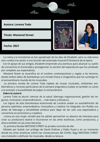 La rutina y la monotonía se han apoderado de los días de Elizabeth, pero su vida toma
otro rumbo tras asistir a una función del aclamado musical El fantasma de la ópera.
Con el apoyo de sus amigos, Elizabeth emprende una aventura para alcanzar su sueño
de convertirse en Esmeralda y protagonizar su versión del espectáculo que ha cambiado
por completo sus expectativas.
Westend Street se escenifica en el Londres contemporáneo y regala a los lectores,
desde ambos lados de bambalinas una mirada fresca e imaginativa que los sumerge en
el extraordinario mundo de los musicales.
La primera novela de Lorena Toda repleta de musas musicales, ambientes em-
blemáticos y rincones particulares de la siempre enigmática ciudad, es también un canto
a la amistad, a la posibilidad de palpar lo extraordinario
Sobre la autora:
Lorena Toda es plural: ciencias de la salud, liderazgo organizacional, gestión de ne-
gocios, innovación, emprendimiento … más teatro y literatura.
Los logros de esta barcelonesa enamorada de Londres avalan su autodefinición de
persona optimista, emprendedora, innovadora y creativa: ha integrado con fluidez sus
dotes de liderazgo y sensibilidad artística para dejar de ser solo una espectadora y
convertirse en promotora y creadora.
Lorena es una mujer versátil que ha sabido aprovechar su abanico de intereses para
crear su productora teatral e incursionar en las artes escénicas, como productora, y
ahora también en las artes literarias.
Su primera Novela WESTEND STREET es prueba concreta de ello.
Editado por bubok con prólogo de David Ordinas y Pablo Puyol y en un momento
donde las artes escénicas sufren las consecuencias del COVID, llega WESTEND STREET
una invitación a disfrutar los musicales, desde su lectura.
Autora: Lorena Toda
Titulo: Westend Street
Fecha: 2021
 
