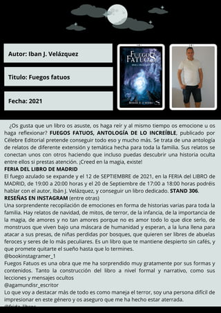 ¿Os gusta que un libro os asuste, os haga reír y al mismo tiempo os emocione u os
haga reflexionar? FUEGOS FATUOS, ANTOLOGÍA DE LO INCREÍBLE, publicado por
Célebre Editorial pretende conseguir todo eso y mucho más. Se trata de una antología
de relatos de diferente extensión y temática hecha para toda la familia. Sus relatos se
conectan unos con otros haciendo que incluso puedas descubrir una historia oculta
entre ellos si prestas atención. ¡Creed en la magia, existe!
FERIA DEL LIBRO DE MADRID
El fuego azulado se expande y el 12 de SEPTIEMBRE de 2021, en la FERIA del LIBRO de
MADRID, de 19:00 a 20:00 horas y el 20 de Septiembre de 17:00 a 18:00 horas podréis
hablar con el autor, Ibán J. Velázquez, y conseguir un libro dedicado. STAND 306.
RESEÑAS EN INSTAGRAM (entre otras)
Una sorprendente recopilación de emociones en forma de historias varias para toda la
familia. Hay relatos de navidad, de mitos, de terror, de la infancia, de la importancia de
la magia, de amores y no tan amores porque no es amor todo lo que dice serlo, de
monstruos que viven bajo una máscara de humanidad y esperan, a la luna llena para
atacar a sus presas, de niñas perdidas por bosques, que quieren ser libres de abuelas
feroces y seres de lo más peculiares. Es un libro que te mantiene despierto sin cafés, y
que promete quitarte el sueño hasta que lo termines.
@bookinstagramer_1
Fuegos Fatuos es una obra que me ha sorprendido muy gratamente por sus formas y
contenidos. Tanto la construcción del libro a nivel formal y narrativo, como sus
lecciones y mensajes ocultos
@agamundisr_escritor
Lo que voy a destacar más de todo es como maneja el terror, soy una persona difícil de
impresionar en este género y os aseguro que me ha hecho estar aterrada.
@frida_libros
Autor: Iban J. Velázquez
Titulo: Fuegos fatuos
Fecha: 2021
 
