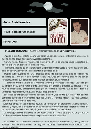 PECCATORUM MUNDI – Sobre fantasmas y credos de David Novelles.
¿Quién no se ha sentido alguna vez solo? La soledad es un sentimiento universal al
que se puede llegar por los más variados caminos.
Carlota Torres Culasso, hija de dos inútiles y de Dios, es una reputada inspectora de
policía experta en casos de desapariciones.
Dionisio Sanabria es un ladronzuelo, un perdedor dispuesto a hacer cualquier cosa
para que su mujer y sus hijas se sientan orgullosas de él.
Magda Alburquerque es una preciosa chica de quince años que se siente res-
ponsable de la muerte de su hermano pequeño. Cree encontrarse cada noche con su
fantasma, con el que establece una relación peculiar, cruel y eterna.
El cardenal Martín Zavala es el máximo favorito para suceder al Papa. Educado por
su abuelo en su Lima natal, siente la llamada del Señor y empieza su escalada en el
mundo eclesiástico, arrastrando consigo un conflicto interno que le lleva desde el
tormento más enfermizo hasta el éxtasis más glorioso.
Sus vidas se entrecruzan en una pequeña ciudad, y las dudas que les asaltan son tan
comunes como los sentimientos que les unen: la soledad desde sus más variadas
vertientes y la oscuridad del alma.
Mientras arrastran sus miserias ocultas, se convierten en protagonistas de una trama
sórdida y negra, en la que ponen en duda valores universalmente aceptados como los
de la amistad, la familia y la religión, en un mundo lleno de pecadores.
La investigación de una serie de desapariciones en la villa es el punto de partida de
una historia con un desenlace tan sorprendente como aterrador.
ADVERTENCIA: Esta novela contiene escenas explícitas de violencia, sexo y tortura.
Pueden herir la sensibilidad de algunos lectores, resultando inapropiadas para
menores de edad.
Autor: David Novelles
Titulo: Peccatorum mundi
Fecha: 2021
 