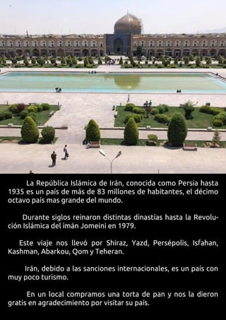 La República Islámica de Irán, conocida como Persia hasta
1935 es un país de más de 83 millones de habitantes, el décimo
octavo país mas grande del mundo.
Durante siglos reinaron distintas dinastías hasta la Revolu-
ción Islámica del imán Jomeini en 1979.
Este viaje nos llevó por Shiraz, Yazd, Persépolis, Isfahan,
Kashman, Abarkou, Qom y Teheran.
Irán, debido a las sanciones internacionales, es un país con
muy poco turismo.
En un local compramos una torta de pan y nos la dieron
gratis en agradecimiento por visitar su país.
 