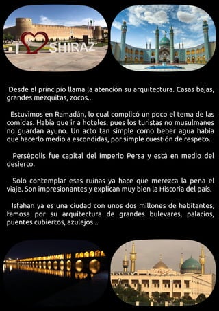 Desde el principio llama la atención su arquitectura. Casas bajas,
grandes mezquitas, zocos...
Estuvimos en Ramadán, lo cual complicó un poco el tema de las
comidas. Había que ir a hoteles, pues los turistas no musulmanes
no guardan ayuno. Un acto tan simple como beber agua había
que hacerlo medio a escondidas, por simple cuestión de respeto.
Persépolis fue capital del Imperio Persa y está en medio del
desierto.
Solo contemplar esas ruinas ya hace que merezca la pena el
viaje. Son impresionantes y explican muy bien la Historia del país.
Isfahan ya es una ciudad con unos dos millones de habitantes,
famosa por su arquitectura de grandes bulevares, palacios,
puentes cubiertos, azulejos...
 