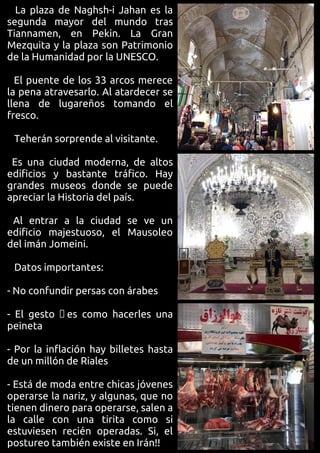 La plaza de Naghsh-i Jahan es la
segunda mayor del mundo tras
Tiannamen, en Pekin. La Gran
Mezquita y la plaza son Patrimonio
de la Humanidad por la UNESCO.
El puente de los 33 arcos merece
la pena atravesarlo. Al atardecer se
llena de lugareños tomando el
fresco.
Teherán sorprende al visitante.
Es una ciudad moderna, de altos
edificios y bastante tráfico. Hay
grandes museos donde se puede
apreciar la Historia del país.
Al entrar a la ciudad se ve un
edificio majestuoso, el Mausoleo
del imán Jomeini.
Datos importantes:
- No confundir persas con árabes
- El gesto es como hacerles una
peineta
- Por la inflación hay billetes hasta
de un millón de Riales
- Está de moda entre chicas jóvenes
operarse la nariz, y algunas, que no
tienen dinero para operarse, salen a
la calle con una tirita como si
estuviesen recién operadas. Si, el
postureo también existe en Irán!!
 