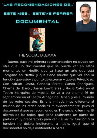 Bueno, pues mi primera recomendación no puede ser
otra que un documental que se puede ver en estos
momentos en Netflix, que ya hace un año que está
colgado en Netflix y que tiene mucho que ver con la
función que estoy a punto de estrenar y que es Privacidad.
Con Adrián Lastra, Candela Serrat, Canco Rodríguez,
Chema del Barco, Juana Lumbreras y Rocío Calvo en el
Teatro Marquina de Madrid. Se va a estrenar el 16 de
septiembre en el Teatro Arriaga de Bilbao, y es el mundo
de las redes sociales. Es una mirada muy diferente al
mundo de las redes sociales. Y evidentemente, pues el
documental que os recomiendo es The social dilemma, El
dilema de las redes, que tiene realmente un punto de
partida muy preparatorio para venir a ver mi función. Y la
función no dejará indiferente a nadie, igual que el
documental no deja indiferente a nadie.
THE SOCIAL DILEMMA
 