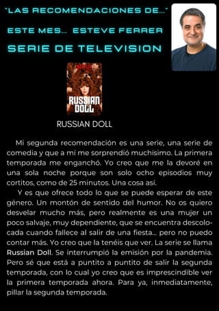 Mi segunda recomendación es una serie, una serie de
comedia y que a mí me sorprendió muchísimo. La primera
temporada me enganchó. Yo creo que me la devoré en
una sola noche porque son solo ocho episodios muy
cortitos, como de 25 minutos. Una cosa así.
Y es que ofrece todo lo que se puede esperar de este
género. Un montón de sentido del humor. No os quiero
desvelar mucho más, pero realmente es una mujer un
poco salvaje, muy dependiente, que se encuentra descolo-
cada cuando fallece al salir de una fiesta... pero no puedo
contar más. Yo creo que la tenéis que ver. La serie se llama
Russian Doll. Se interrumpió la emisión por la pandemia.
Pero sé que está a puntito a puntito de salir la segunda
temporada, con lo cual yo creo que es imprescindible ver
la primera temporada ahora. Para ya, inmediatamente,
pillar la segunda temporada.
RUSSIAN DOLL
 
