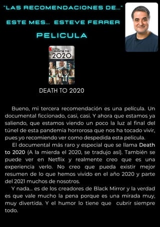 Bueno, mi tercera recomendación es una película. Un
documental ficcionado, casi, casi. Y ahora que estamos ya
saliendo, que estamos viendo un poco la luz al final del
túnel de esta pandemia horrorosa que nos ha tocado vivir,
pues yo recomiendo ver como despedida esta película.
El documental más raro y especial que se llama Death
to 2020 (A la mierda el 2020, se tradujo así). También se
puede ver en Netflix y realmente creo que es una
experiencia verlo. No creo que pueda existir mejor
resumen de lo que hemos vivido en el año 2020 y parte
del 2021 muchos de nosotros.
Y nada... es de los creadores de Black Mirror y la verdad
es que vale mucho la pena porque es una mirada muy,
muy divertida. Y el humor lo tiene que cubrir siempre
todo.
DEATH TO 2020
 