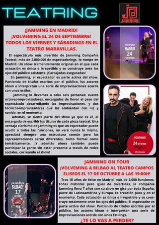 El espectáculo más divertido de Jamming Compañía
Teatral, más de 2.000.000 de espectadorings, lo rompe en
Madrid. Un show tremendamente original en el que cada
actuación es única e irrepetible y se construye ante los
ojos del público asistente. ¡Carcajadas aseguradas!
En Jamming, el espectador es parte activa del show.
Partiendo de títulos escritos por el público, los actores
idean e interpretan una serie de improvisaciones acorde
con unos estilos.
Jamming lo llevamos a cabo seis personas: cuatro
actores-improvisadores, encargados de llevar el peso del
espectáculo desarrollando las improvisaciones, y dos
técnicos-improvisadores que las ambientan con luz y
sonido, en el momento.
Además, se siente parte del show ya que es él, el
encargado de escribir los títulos de cada pieza teatral. Una
ventaja clarísima de Jamming es que un espectador puede
acudir a todas las funciones, no verá nunca lo mismo,
apreciará siempre una estructura común pero las
representaciones serán diferentes, tanto formal como
temáticamente. ¡Y además ahora también puede
participar la gente sin estar presente a través de redes
sociales, cocreando el show!
¡JAMMING EN MADRID!
¡VOLVEMING EL 24 DE SEPTIEMBRE!
TODOS LOS VIERNES Y SÁBADINGS EN EL
TEATRO MARAVILLAS.
¿TE LO VAS A PERDER?
JAMMING ON TOUR
¡VOLVEMING A BILBAO AL TEATRO CAMPOS
ELISEOS EL 17 DE OCTUBRE A LAS 19:00H!
Tras 18 años de éxito en Madrid, más de 3.000 funciones,
todas distintas pero igual de divertidas, la compañía
Jamming lleva 7 años con su show en gira por toda España,
parte de Latinoamérica y Europa. Es creación pura y en el
momento. Cada actuación es única e irrepetible y se cons-
truye totalmente ante los ojos del público. El espectador es
parte activa del show. Partiendo de títulos escritos por el
público, los actores idean e interpretan una serie de
improvisaciones acorde con unos Estilings.
 