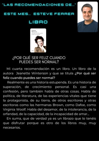 Mi cuarta recomendación es un libro. Un libro de la
autora Jeanette Winterson y que se titula ¿Por qué ser
feliz cuando puedes ser normal?
Realmente es una historia estupenda. Es una historia de
superación, de crecimiento personal. Es casi una
confesión, pero también habla de otras cosas. Habla de
política, de literatura, de las experiencias vitales que tiene
la protagonista, de su tierra, de otros escritores y otras
escritoras como las hermanas Brown, como Dafoe, como
Virginia Woolf. Habla del desamor, de la intolerancia, de la
orfandad, de la capacidad, de la incapacidad de amar...
En suma, que de verdad ya es un librazo que lo tenéis
que disfrutar porque es otro de los libros muy, muy
necesarios.
¿POR QUÉ SER FELIZ CUANDO
PUEDES SER NORMAL?
 