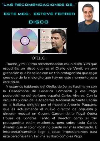 Bueno, y mi última recomendación es un disco. Y es que
escuchéis un disco que es el Otello de Verdi, en una
grabación que ha salido con un trío protagonista que es yo
creo que de lo mejorcito que hay en este momento para
este título.
Y estamos hablando del Otello, de Jonas Kaufmann con
la Desdémona de Federica Lombardi y ese Yago
poderosísimo del barítono español Carlos Álvarez. Con la
orquesta y coro de la Academia Nacional de Santa Cecilia
de la Italiana, dirigida por el maestro Antonio Pappano,
que es actualmente el nuevo director de orquesta y
director musical en Covent Garden de la Royal Opera
House de Londres. Tanto el director como el trío
protagonista están excelentes, pero sobre todo Carlos
Álvarez, que el color vocal no puede ser más adecuado. E
interpretativamente llega a cotas impresionantes para
este personaje tan, tan maravilloso como es Yago.
OTELLO
 