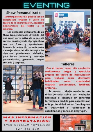 Show Personalizado
Jamming deleitará al público con un
espectáculo original y único de
teatro de la improvisación, adaptado
directamente del teatro a la
empresa.
Los asistentes disfrutarán de un
Show tremendamente divertido del
que serán parte activa de lo que allí
suceda, construyendo el propio show
con sus frases y aportaciones.
Durante la actuación se reforzarán
mensajes clave del cliente según los
objetivos previamente definidos,
para incluir bromas y mensajes
personalizados, generando mayor
cercanía y sorpresa.
Talleres
Con el humor como hilo conductor
realizaremos juegos y ejercicios
propios del teatro de improvisación
para trabajar sobre diferentes
habilidades como: creatividad,
escucha, comunicación, feedback,
oratoria…
Se pueden trabajar mediante una
única jornada sobre casi cualquier
habilidad o construir un itinerario
formativo a medida para aspectos con
más profundidad cómo “desbloquear
la creatividad o “consolidar la
coordinación y cohesión del grupo”.
M Á S I N F O R M A C I Ó N
Y C O N T R A T A C I Ó N :
E V E N T O S @ J A M M I N G W E B . C O M
6 2 7 4 1 5 5 9 0
 