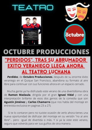 Perdidos, de Octubre Producciones, después de su enorme éxito
veraniego en el Quique San Francisco, abandona su formato al aire
libre para continuar con sus funciones ahora en un espacio cerrado.
Mucha gente ya ha disfrutado este verano de una divertidísima obra
de Ramon Madaula, dirigida por el gran Ignasi Vidal y con una
interpretación brillante de esos dos genios de la comedia que son
Agustín Jiménez y Carlos Chamarro (que nos habla del montaje en
entrevista exclusiva en paginas 23 a 27).
Si te lo contaron pero no tuviste ocasión de verlo ahora tienes una
nueva oportunidad de disfrutar del montaje en su versión "no al aire
libre"... pero igual de divertida o más. Y si ya la viste este verano,
seguro que volverás para ver sus guiños de otra manera.
"PERDIDOS", TRAS SU ABRUMADOR
EXITO VERANIEGO LLEGA AHORA
AL TEATRO LUCHANA
 