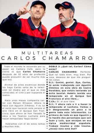A
T o d o e l m u n d o l e r e c u e r d a p o r s u
p a p e l e n C a m e r a C a fe , p e r o l o
c i e r t o e s q u e C a r l o s C h a m a r r o
d e s p u é s d e 3 2 a ñ o s d e p r o f e s ió n
p u e d e p r e s u m ir d e s e r m u c h o m á s
q u e e s o .
A n i m a l d e a r te s e s c é n ic a s d o n d e
l o s h a y a C a r l o s s a l ta d e l a t e l e v i-
s i ó n ( e l m e d io p o r e l q u e e s m á s
c o n o c i d o ) , e l c in e y p o r s u p u e s t o e l
t e a t r o .
H a c e u n o s m e s e s c o m p a r t ía c a r -
t e l c o n M e l a n i O l iv a r e s . A h o r a l o
h a c e c o n A g u s tín J im é n e z . Y e s t a l
e l e x i t o q u e tu v ie r o n e s te v e r a n o a l
a i r e l i b r e e n e l Q u iq u e S a n F r a n -
c i s c o , q u e a h o r a s e h a n l l e v a d o l a
o b r a a l o s T e a tr o s L u c h a n a p a r a
h a c e r t e m p o r a d a " b a jo te c h o " .
H a b l a m o s c o n é l d e e s to s t e m a s
y m u c h o s m á s .
M U L T I T A R E A S
C A R L O S C H A M A R R O
D O B L E J : ¿ Q u é t a l , C a r l o s ? C ó m o
e s t á s ?
C A R L O S C H A M A R R O : P e r f e c t o .
Q u é t a l t o d o b ie n , m u y b ie n . P o r
c a s a , d e s e o s o d e q u e m e p r e g u n -
t e s c o s a s .
D . J . : G e n i a l , g e n i a l . O y e , C a r l o s ,
t ú e s t á s t r a b a ja n d o c o n A g u s t í n
J i m é n e z e n e s t a o b r a d e t e a t r o
P e r d i d o s , q u e e s t á i s t e n i e n d o u n
é x i t o b e s t i a l . H a b é i s t e n i d o u n a
t e m p o r a d a e n e l Q u i q u e S a n
F r a n c i s c o a l a i r e l i b r e ...
C . C h . : S í , a l a i r e l i b r e .
D . J . : Y a h o r a v a i s a i r a h a c e r l a
t e m p o r a d a a l L u c h a n a . V a m o s a
i r d e s g r a n a n d o u n p o c o a l a
g e n t e t o d a e s t a i n f o r m a c i ó n . L o
p r i m e r o d e t o d o e s q u e A g u s t í n y
t ú h a c é i s d o s p e r s o n a je s q u e s o n
J u a n y L u i s , q u e e n c a ja n e n e s a
t í p i c a m e d i o c r i d a d e s p a ñ o l a .
T r a b a j o i n s u l s o y v i d a i n s u l s a .
¿ A c a s o e s t o e s t á m a l ?
 