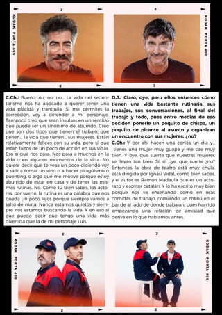 C.Ch.: Bueno, no, no, no... La vida del seden-
tarismo nos ha abocado a querer tener una
vida plácida y tranquila. Si me permites la
corrección, voy a defender a mi personaje.
Tampoco creo que sean insulsos en un sentido
que puede ser un sinónimo de aburrido. Creo
que son dos tipos que tienen el trabajo, que
tienen... la vida que tienen... sus mujeres. Están
relativamente felices con su vida, pero sí que
están faltos de un poco de acción en sus vidas.
Eso sí que nos pasa. Nos pasa a muchos en la
vida o en algunos momentos de la vida. No
quiere decir que te veas un poco diciendo voy
a salir a tomar un vino o a hacer piragüismo o
puenting, o algo que me motive porque estoy
aburrido de estar en casa y de tener las mis-
mas rutinas. No. Como tú bien sabes, los acto-
res, por suerte, la rutina es una palabra que nos
queda un poco lejos porque siempre vamos a
salto de mata. Nunca estamos quietos y siem-
pre nos estamos buscando la vida. Y en eso sí
que puedo decir que tengo una vida más
divertida que la de mi personaje Luis.
D.J.: Claro, oye, pero ellos entonces cómo
tienen una vida bastante rutinaria, sus
trabajos, sus conversaciones, al final del
trabajo y todo, pues entre medias de eso
deciden ponerle un poquito de chispa, un
poquito de picante al asunto y organizan
un encuentro con sus mujeres, ¿no?
C.Ch.: Y por ahí hacen una cenita un día y...
tienes una mujer muy guapa y me cae muy
bien. Y oye, que suerte que nuestras mujeres
se llevan tan bien. Sí, sí, oye, que suerte ¿no?
Entonces la obra de teatro está muy chula,
está dirigida por Ignasi Vidal, como bien sabes,
y el autor es Ramón Madaula que es un acto-
razo y escritor catalán. Y lo ha escrito muy bien
porque nos va enseñando como en esas
comidas de trabajo, comiendo un menú en el
bar de al lado de donde trabajan, pues han ido
empezando una relación de amistad que
deriva en lo que hablamos antes.
 