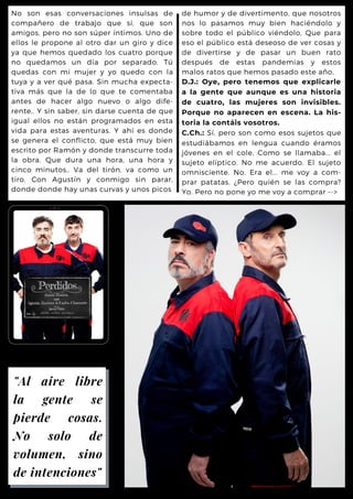 de humor y de divertimento, que nosotros
nos lo pasamos muy bien haciéndolo y
sobre todo el público viéndolo, Que para
eso el público está deseoso de ver cosas y
de divertirse y de pasar un buen rato
después de estas pandemias y estos
malos ratos que hemos pasado este año,
D.J.: Oye, pero tenemos que explicarle
a la gente que aunque es una historia
de cuatro, las mujeres son invisibles.
Porque no aparecen en escena. La his-
toria la contáis vosotros.
C.Ch.: Sí, pero son como esos sujetos que
estudiábamos en lengua cuando éramos
jóvenes en el cole. Como se llamaba... el
sujeto elíptico. No me acuerdo. El sujeto
omnisciente. No. Era el... me voy a com-
prar patatas. ¿Pero quién se las compra?
Yo. Pero no pone yo me voy a comprar -->
No son esas conversaciones insulsas de
compañero de trabajo que sí, que son
amigos, pero no son súper íntimos. Uno de
ellos le propone al otro dar un giro y dice
ya que hemos quedado los cuatro porque
no quedamos un día por separado. Tú
quedas con mi mujer y yo quedo con la
tuya y a ver qué pasa. Sin mucha expecta-
tiva más que la de lo que te comentaba
antes de hacer algo nuevo o algo dife-
rente,. Y sin saber, sin darse cuenta de que
igual ellos no están programados en esta
vida para estas aventuras. Y ahí es donde
se genera el conflicto, que está muy bien
escrito por Ramón y donde transcurre toda
la obra. Que dura una hora, una hora y
cinco minutos,. Va del tirón, va como un
tiro. Con Agustín y conmigo sin parar,
donde donde hay unas curvas y unos picos
"Al aire libre
la gente se
pierde cosas.
No solo de
volumen, sino
de intenciones"
 
