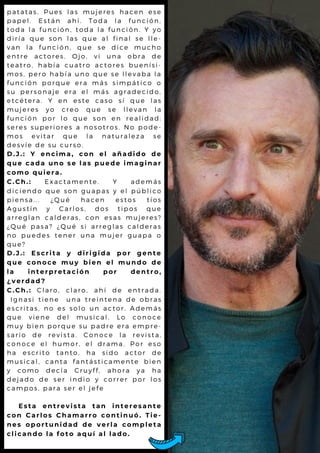 p a t a t a s . P u e s l a s m u je r e s h a c e n e s e
p a p e l . E s t á n a h í. T o d a l a f u n c ió n ,
t o d a l a f u n c i ó n , to d a l a f u n c ió n . Y y o
d i r í a q u e s o n l a s q u e a l f in a l s e l l e -
v a n l a f u n c ió n , q u e s e d ic e m u c h o
e n t r e a c t o r e s . O jo , v i u n a o b r a d e
t e a t r o , h a b í a c u a tr o a c to r e s b u e n ís i-
m o s , p e r o h a b ía u n o q u e s e l l e v a b a l a
f u n c i ó n p o r q u e e r a m á s s im p á t ic o o
s u p e r s o n a j e e r a e l m á s a g r a d e c id o ,
e t c é t e r a . Y e n e s te c a s o s í q u e l a s
m u j e r e s y o c r e o q u e s e l l e v a n l a
f u n c i ó n p o r l o q u e s o n e n r e a l id a d :
s e r e s s u p e r i o r e s a n o s o tr o s . N o p o d e -
m o s e v i t a r q u e l a n a t u r a l e z a s e
d e s v í e d e s u c u r s o .
D . J . : Y e n c i m a , c o n e l a ñ a d i d o d e
q u e c a d a u n o s e l a s p u e d e i m a g i n a r
c o m o q u i e r a .
C . C h . : E x a c t a m e n t e . Y a d e m á s
d i c i e n d o q u e s o n g u a p a s y e l p ú b l ic o
p i e n s a . . . ¿ Q u é h a c e n e s t o s t ío s
A g u s t í n y C a r l o s , d o s t ip o s q u e
a r r e g l a n c a l d e r a s , c o n e s a s m u je r e s ?
¿ Q u é p a s a ? ¿ Q u é s i a r r e g l a s c a l d e r a s
n o p u e d e s t e n e r u n a m u je r g u a p a o
q u e ?
D . J . : E s c r i t a y d i r i g i d a p o r g e n t e
q u e c o n o c e m u y b i e n e l m u n d o d e
l a i n t e r p r e t a c i ó n p o r d e n t r o ,
¿ v e r d a d ?
C . C h . : C l a r o , c l a r o , a h í d e e n t r a d a .
I g n a s i t i e n e u n a t r e i n t e n a d e o b r a s
e s c r i t a s , n o e s s o l o u n a c t o r . A d e m á s
q u e v i e n e d e l m u s ic a l . L o c o n o c e
m u y b i e n p o r q u e s u p a d r e e r a e m p r e -
s a r i o d e r e v is ta . C o n o c e l a r e v is t a ,
c o n o c e e l h u m o r , e l d r a m a . P o r e s o
h a e s c r i t o ta n to , h a s id o a c t o r d e
m u s i c a l , c a n ta fa n tá s tic a m e n t e b ie n
y c o m o d e c ía C r u y ff, a h o r a y a h a
d e j a d o d e s e r in d io y c o r r e r p o r l o s
c a m p o s , p a r a s e r e l je fe
E s t a e n t r e v i s t a t a n i n t e r e s a n t e
c o n C a r l o s C h a m a r r o c o n t i n u ó . T i e -
n e s o p o r t u n i d a d d e v e r l a c o m p l e t a
c l i c a n d o l a f o t o a q u í a l l a d o .
 
