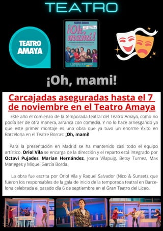 Este año el comienzo de la temporada teatral del Teatro Amaya, como no
podía ser de otra manera, arranca con comedia. Y no lo hace arriesgando ya
que este primer montaje es una obra que ya tuvo un enorme éxito en
Barcelona en el Teatre Borras: ¡Oh, mami!
Para la presentación en Madrid se ha mantenido casi todo el equipo
artístico. Oriol Vila se encarga de la dirección y el reparto está integrado por
Octavi Pujades, Marian Hernández, Joana Vilapuig, Betsy Turnez, Max
Marieges y Miquel García Borda.
La obra fue escrita por Oriol Vila y Raquel Salvador (Nico & Sunset), que
fueron los responsables de la gala de inicio de la temporada teatral en Barce-
lona celebrada el pasado día 6 de septiembre en el Gran Teatro del Liceo.
Carcajadas aseguradas hasta el 7
de noviembre en el Teatro Amaya
 