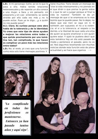 tiene muchos. Tiene desde un mensaje de
"vive la vida intensamente y no pienses en
el que dirán o que piensa la gente sobre
ti, o que te van a juzgar porque al final la
vida es nuestra". También te da un
mensaje de que si te enamoras es lo más
bonito que te puede pasar. No lo dejes, no
dejes que ese tren se vaya sin ti. O
también, por supuesto, el no a la violen-
cia, el sí a la tolerancia, al respeto a los
demás, a la libertad de que cada uno elija
de quien se quiere enamorar o con quien
quiere estar. Y ojalá te pudiera decir que
esta temática hoy en día está pasada de
moda y pertenece al pasado, pero no es
así. Nos seguimos levantando con muchas
noticias donde esta función está de plena
actualidad y así hace que sigamos --->
L.D.: A mi personaje, Callie, así es lo que le
pasa a ella. Había tenido relaciones
heterosexuales y de repente un día conoce
a una mujer, a Sara, y sin pensarlo, sin
prepararlo y sin casi entenderlo, se siente
atraída por ella cada vez más y no lo
puede evitar. Pues ya te digo... ¿y a quién
no nos puede pasar?
D.J.: Claro. Es curioso porque esta obra
habla de la tolerancia y de la identidad.
Tú crees que este tipo de obras ayudan
a mejorar las relaciones entre todos o
que quizás precisamente por una temá-
tica tan, tan complicada, lo que hacen
es complicar un poco más las relaciones
entre todos?
L.D.: No, al revés, yo creo que una función
como esta solo tiene mensajes positivos. Y
"Lo complicado
en todas las
profesiones es
mantenerse.
Entonces ya han
pasado tantos
años y aquí sigo".
 
