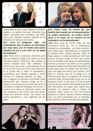 evantando la voz y que sigamos sensibili-
zando a la gente con que tenemos que
seguir luchando por conseguir esa liber-
tad y ese respeto, porque todavía no lo
tenemos al cien por cien claro.
D.J.: Lara, te pregunto algo. ¿Tú
entenderías que la gente se interesará
por esta obra, por el morbo este típico
español de ver a Lara vivir en un papel
de lesbiana?
L.D.: Pues mira. Cualquier aliciente para
que un público venga a un teatro va a ser
siempre bueno. Entonces de verdad lo
hemos pasado muy mal. Siempre. El
teatro es el que más cuesta porque no se
ve en la tele, no se ve en el cine. Entonces,
si le juntas eso a toda la pandemia y
cuarentena que hemos pasado y tanto
tiempo sin levantar telones, te digo... si
eso a alguien le provoca curiosidad, pues
bienvenido sea. Porque luego se va a
sentar en la butaca y yo sé que eso se le va
a olvidar al nada de empezar la función. Y
lo que va a hacer es disfrutar, sentir, reír
con nosotros y salir como nos han dicho,
cosas tan bonitas como "he salido del
teatro sonriendo y con lágrimas en los
ojos".
D.J.: Claro, Lara, tú vienes de una
familia del mundo de la interpretación.
Tu padre productor, tu madre actriz.
¿Eso a la larga en tu carrera te ha
ayudado o te ha perjudicado?
L.D.: Mira, esto es como todo. En los
principios, hace ya... en el Paleolítico,
cuando yo empezaba... ya hace muchísi-
mos años pues, lógicamente, un apellido
te puede abrir ciertas puertas. Pero te
digo, pagas un peaje grande por abrir esa
puerta, porque luego al final casi como
que no te dejan que lleves un aprendizaje
normal y humano. Es decir, yo no puedo
empezar desde el primer día haciendo las
cosas igual que mi madre con 20 años y
ella con toda una vida y una carrera, ¿no?
Pero sí. Parece que se te exige y a la
mínima que das un tropezón (lo normal
cuando estás empezando) pues no se te
perdona tanto. O sea que al final te das
cuenta de que tienes que desde el primer
día demostrar no igual que todos sino
siempre un poquito más y llegar la
primera como hacía yo. Con mis textos
sabidos al dedillo porque bueno, porque
eras un poco estudiada por el apellido,
Pero gracias a Dios todo eso está pasado.
 