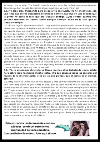 Ya tengo mucha edad. Y al final lo complicado en todas las profesiones es mantenerse.
Entonces ya han pasado tantísimos años y aquí sigo. Ya no lo miran así.
D.J.: Te digo algo. Indagando para preparar tu entrevista. Me he encontrado con
una frase que me ha encantado de Enrique Cornejo, que dijo en una ocasión que
la gente no sabía lo fácil que era trabajar contigo. ¿Qué sientes cuando una
persona referente del sector, como Enrique Cornejo, habla de lo fácil que es
trabajar contigo?
L.D.: Es un orgullo. Que te voy a decir. Un grandísimo profesional como es Enrique, con
quien tuve la suerte de trabajar en varias funciones seguidas durante varios años. Pues
eso, que te digo, un orgullo quizá. Bueno, es que el teatro te tiene que gustar, te tiene
no solo que gustar, te tiene que apasionar porque es duro. No es lo que la gente ve
cuando se levanta un telón y se cierra y se van a su casa. Es que nosotros llevamos
detrás muchísimo estudio, muchos ensayos, muchos kilómetros en carretera y manta,
como dicen, porque nos recorremos España y tenemos que organizar nuestras vidas,
nuestros hijos. Es un follón. Y por eso te digo que te tiene que gustar mucho. Yo tengo
la suerte de que me apasiona mi trabajo, me ha apasionado siempre. Lo que quería era
aprender, ganarme mi sitio, currar muchísimo, como me enseñaron en mi casa. Y
bueno, pues tuve la suerte de que Enrique Cornejo me dio esa oportunidad. Y luego
además tengo otra cosita que él siempre me ha ayudado mucho y es el que yo no
tenía. Yo no tuve un conflicto interior de hacerte famosa de repente, que es difícil
gestionarlo o llevarlo, o hay quien se lo puede subir a la cabeza o no, o yo que sé... yo
como nací ya con eso, para mí era algo muy normal. Entonces creo que quien me
conoce piensa eso, que soy una tía normal.
D.J.: Tú, lo estabamos diciendo, ya llevas muchos años trabajando como actriz.
Pero sobre todo has hecho mucho teatro. ¿Tú que conoces todos los sectores del
mundo de la interpretación, eres de las que piensas que el teatro es el culmen
actoral?
L.D.: Hay quien se siente mucho más seguro y más cómodo delante de una cámara en
una serie. Hay quien le gusta más el cine, que es todo mucho más elaborado, o hay
quien le gusta el teatro, que es el contacto con el público y esa energía que la tienes
ahí. Y lógicamente en el cine o en la tele cortas si te has equivocado y repites. En el
teatro no se puede repetir, es imposible. Y además hay otras técnicas. El cine tiene la
suya, la tele tiene las suyas, que son las marcas y te tienes que llegar hasta aquí. Y el
plano solo está aquí, no puedes gesticular mucho. Luego en teatro es todo lo contrario.
Tienes que llegar hasta el último espectador de la última butaca de un teatro, tienes
que sacarlo del diafragma, proyectar. Todo es más grande. En fin, cada uno tiene su
librillo. Pero sí, es verdad, que el directo del teatro, donde no puede repetir y es donde
si te metes en un jardín tienes que hacerte jardinero y salir como puedas, porque nos
pasa de todo. Eso te tiene que gustar. A mí me gusta. Pues lógicamente, a mí me
parece que para un actor es lo máximo.
Esta entrevista tan interesante con Lara
Dibildos continuó. Pero tienes
oportunidad de verla completa.
Compruébalo clicando su foto aquí al lado.
 