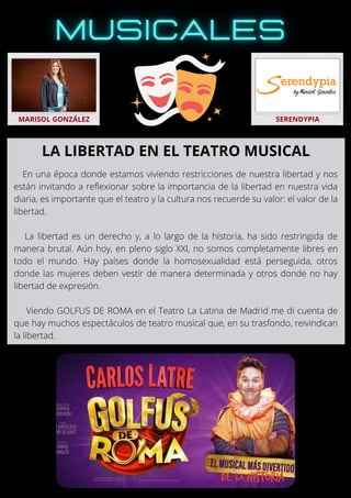 En una época donde estamos viviendo restricciones de nuestra libertad y nos
están invitando a reflexionar sobre la importancia de la libertad en nuestra vida
diaria, es importante que el teatro y la cultura nos recuerde su valor: el valor de la
libertad.
La libertad es un derecho y, a lo largo de la historia, ha sido restringida de
manera brutal. Aún hoy, en pleno siglo XXI, no somos completamente libres en
todo el mundo. Hay países donde la homosexualidad está perseguida, otros
donde las mujeres deben vestir de manera determinada y otros donde no hay
libertad de expresión.
Viendo GOLFUS DE ROMA en el Teatro La Latina de Madrid me di cuenta de
que hay muchos espectáculos de teatro musical que, en su trasfondo, reivindican
la libertad.
MARISOL GONZÁLEZ SERENDYPIA
LA LIBERTAD EN EL TEATRO MUSICAL
 
