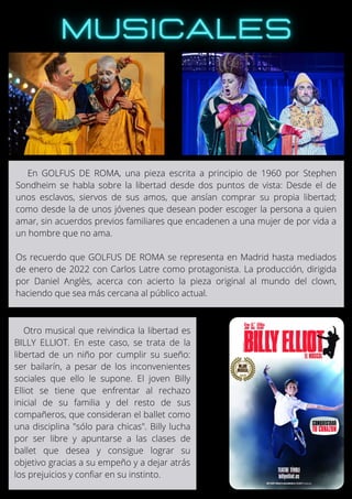 En GOLFUS DE ROMA, una pieza escrita a principio de 1960 por Stephen
Sondheim se habla sobre la libertad desde dos puntos de vista: Desde el de
unos esclavos, siervos de sus amos, que ansían comprar su propia libertad;
como desde la de unos jóvenes que desean poder escoger la persona a quien
amar, sin acuerdos previos familiares que encadenen a una mujer de por vida a
un hombre que no ama.
Os recuerdo que GOLFUS DE ROMA se representa en Madrid hasta mediados
de enero de 2022 con Carlos Latre como protagonista. La producción, dirigida
por Daniel Anglès, acerca con acierto la pieza original al mundo del clown,
haciendo que sea más cercana al público actual.
Otro musical que reivindica la libertad es
BILLY ELLIOT. En este caso, se trata de la
libertad de un niño por cumplir su sueño:
ser bailarín, a pesar de los inconvenientes
sociales que ello le supone. El joven Billy
Elliot se tiene que enfrentar al rechazo
inicial de su familia y del resto de sus
compañeros, que consideran el ballet como
una disciplina "sólo para chicas". Billy lucha
por ser libre y apuntarse a las clases de
ballet que desea y consigue lograr su
objetivo gracias a su empeño y a dejar atrás
los prejuicios y confiar en su instinto.
 