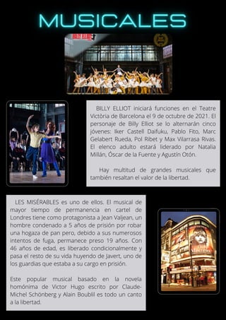 BILLY ELLIOT iniciará funciones en el Teatre
Victòria de Barcelona el 9 de octubre de 2021. El
personaje de Billy Elliot se lo alternarán cinco
jóvenes: Iker Castell Daifuku, Pablo Fito, Marc
Gelabert Rueda, Pol Ribet y Max Vilarrasa Rivas.
El elenco adulto estará liderado por Natalia
Millán, Óscar de la Fuente y Agustín Otón.
Hay multitud de grandes musicales que
también resaltan el valor de la libertad.
LES MISÉRABLES es uno de ellos. El musical de
mayor tiempo de permanencia en cartel de
Londres tiene como protagonista a Jean Valjean, un
hombre condenado a 5 años de prisión por robar
una hogaza de pan pero, debido a sus numerosos
intentos de fuga, permanece preso 19 años. Con
46 años de edad, es liberado condicionalmente y
pasa el resto de su vida huyendo de Javert, uno de
los guardias que estaba a su cargo en prisión.
Este popular musical basado en la novela
homónima de Victor Hugo escrito por Claude-
Michel Schönberg y Alain Boublil es todo un canto
a la libertad.
 