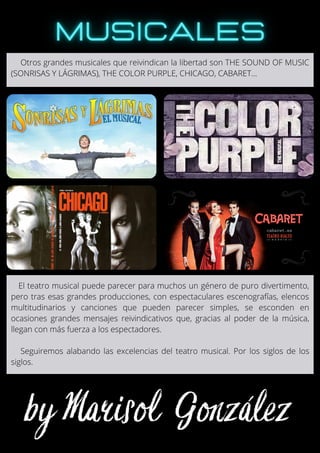 El teatro musical puede parecer para muchos un género de puro divertimento,
pero tras esas grandes producciones, con espectaculares escenografías, elencos
multitudinarios y canciones que pueden parecer simples, se esconden en
ocasiones grandes mensajes reivindicativos que, gracias al poder de la música,
llegan con más fuerza a los espectadores.
Seguiremos alabando las excelencias del teatro musical. Por los siglos de los
siglos.
Otros grandes musicales que reivindican la libertad son THE SOUND OF MUSIC
(SONRISAS Y LÁGRIMAS), THE COLOR PURPLE, CHICAGO, CABARET...
 