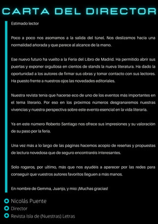 Estimado lector
Poco a poco nos asomamos a la salida del túnel. Nos deslizamos hacia una
normalidad añorada y que parece al alcance de la mano.
Ese nuevo futuro ha vuelto a la Feria del Libro de Madrid. Ha permitido abrir sus
puertas y exponer orgullosa en cientos de stands la nueva literatura. Ha dado la
oportunidad a los autores de firmar sus obras y tomar contacto con sus lectores.
Ha puesto frente a nuestros ojos las novedades editoriales.
Nuestra revista tenía que hacerse eco de uno de los eventos más importantes en
el tema literario. Por eso en los próximos números desgranaremos nuestras
vivencias y nuestra perspectiva sobre este evento esencial en la vida literaria.
Ya en este número Roberto Santiago nos ofrece sus impresiones y su valoración
de su paso por la feria.
Una vez más a lo largo de las páginas hacemos acopio de reseñas y propuestas
de lectura novedosa que de seguro encontraréis interesantes.
Solo rogaros, por ultimo, más que nos ayudéis a aparecer por las redes para
conseguir que vuestros autores favoritos lleguen a más manos.
En nombre de Gemma, Juanjo, y mío: ¡Muchas gracias!
Nicolás Puente
Director
Revista Isla de (Nuestras) Letras
 