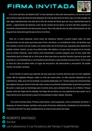 A la Feria del libro de Madrid 2021 le han llamado la feria del reencuentro y no se me ocurre
otra manera mejor de denominarla después de más de dos años sin feria, aquí, en esta ciudad. Ha
sido algo impresionante más allá de la cifra de ventas de libros que son muy importantes para el
sector. Lógicamente las librerías viven de las ventas de los libros y la feria del libro supone un
momento importantísimo de facturación anual. Pero más allá de eso ha sido emocionante ver las
larguísimas colas de la gente para entrar en la feria.
Para mí, a nivel personal, como autor de literatura infantil y juvenil sobre todo, ha sido
emocionante ver las colas que tenía para firmar mis libros. La cantidad de niños, de familias, que
han venido a verme con las cuales, con todos ellos, les he firmado por supuesto pero además he
podido charlar. Bueno, yo soy muy afortunado. Me dedico a lo que más me gusta en el mundo
que es contar historias. Llevo treinta años haciéndolo y puedo asegurar que no hay nada más
importante que la mirada de un niño que te dice que eres su escritor favorito (que es el que está
leyendo en Los futbolisimos y Los forasteros del tiempo) y que escribas más por favor. En fin, toda
la Feria de Libro es sobre todo un lugar de encuentro. De reencuentro y encuentro. De poder
charlar. De poder contarse.
Yo he tenido la suerte que además de eso pues hay muchos lectores que me han regalado
cosas. Me ha regalado dibujos. Hasta un niño de nueve años un libro escrito inspirado en Los
futbolísimos. Alba, que me ha recitado una poesía dedicada a mí. Tantas cosas tan emocionantes
que ojalá el año que viene la Feria del Libro vuelva a sus fechas tradicionales (la primera quincena
de junio) y ojala que se mantenga para muchos años, para siempre diría yo, en el Retiro. Porque
pasear entre las hojas de los árboles, las hojas de los libros, es una experiencia que quien no lo
haya hecho se la recomiendo y quien lo ha probado lo sabe. Repite. Siempre.
He vivido muchas ferias. Primero como lector, como paseante, como comprador de libros. Y
después, al mismo tiempo, también como autor firmando, dedicando, charlando con los lectores.
Y esta feria del 2021 ha sido, posiblemente, la más emocionante de todas.
ROBERTO SANTIAGO
Escritor
Los Futbolisimos // Los Forasteros del Tiempo // Superhéroes
 