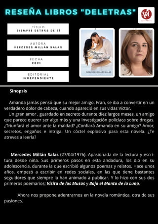 Sinopsis
Amanda jamás pensó que su mejor amigo, Fran, se iba a convertir en un
verdadero dolor de cabeza, cuando apareció en sus vidas Víctor.
Un gran amor , guardado en secreto durante diez largos meses, un amigo
que parece querer ser algo más y una investigación policíaca sobre drogas.
¿Triunfará el amor ante la maldad? ¿Confiará Amanda en su amigo? Amor,
secretos, engaños e intriga. Un cóctel explosivo para esta novela. ¿Te
atreves a leerla?
Mercedes Millán Salas (27/04/1976). Apasionada de la lectura y escri-
tura desde niña. Sus primeros pasos en esta andadura, los dio en su
adolescencia, durante la que escribió algunos poemas y relatos. Hace unos
años, empezó a escribir en redes sociales, en las que tiene bastantes
seguidores que siempre la han animado a publicar. Y lo hizo con sus dos
primeros poemarios; Visita de las Musas y Bajo el Manto de la Luna.
Ahora nos propone adentrarnos en la novela romántica, otra de sus
pasiones.
T Í T U L O
S I E M P R E D E T R Á S D E T Í
A U T O R A
M E R C E D E S M I L L Á N S A L A S


E D I T O R I A L
I N D E P E N D I E N T E
F E C H A
2 0 2 1
 