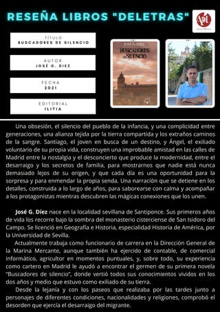 Una obsesión, el silencio del pueblo de la infancia, y una complicidad entre
generaciones, una alianza tejida por la tierra compartida y los extraños caminos
de la sangre. Santiago, el joven en busca de un destino, y Ángel, el exiliado
voluntario de su propia vida, construyen una improbable amistad en las calles de
Madrid entre la nostalgia y el desconcierto que produce la modernidad, entre el
desarraigo y los secretos de familia, para mostrarnos que nadie está nunca
demasiado lejos de su origen, y que cada día es una oportunidad para la
sorpresa y para enmendar la propia senda. Una narración que se detiene en los
detalles, construida a lo largo de años, para saborearse con calma y acompañar
a los protagonistas mientras descubren las mágicas conexiones que los unen.
José G. Díez nace en la localidad sevillana de Santiponce. Sus primeros años
de vida los recorre bajo la sombra del monasterio cisterciense de San Isidoro del
Campo. Se licenció en Geografía e Historia, especialidad Historia de América, por
la Universidad de Sevilla.
Actualmente trabaja como funcionario de carrera en la Dirección General de
la Marina Mercante, aunque también ha ejercido de contable, de comercial
informático, agricultor en momentos puntuales, y, sobre todo, su experiencia
como cartero en Madrid le ayudó a encontrar el germen de su primera novela
“Buscadores de silencio”, donde vertió todos sus conocimientos vividos en los
dos años y medio que estuvo como exiliado de su tierra.
Desde la lejanía y con los paseos que realizaba por las tardes junto a
personajes de diferentes condiciones, nacionalidades y religiones, comprobó el
desorden que ejercía el desarraigo del migrante.
T Í T U L O
B U S C A D O R E S D E S I L E N C I O
A U T O R
J O S É G . D I E Z


E D I T O R I A L
I L I T I A
F E C H A
2 0 2 1
 