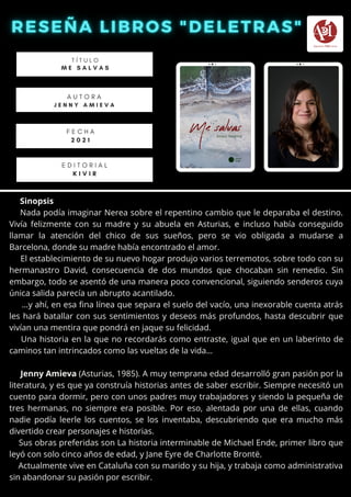 Sinopsis
Nada podía imaginar Nerea sobre el repentino cambio que le deparaba el destino.
Vivía felizmente con su madre y su abuela en Asturias, e incluso había conseguido
llamar la atención del chico de sus sueños, pero se vio obligada a mudarse a
Barcelona, donde su madre había encontrado el amor.
El establecimiento de su nuevo hogar produjo varios terremotos, sobre todo con su
hermanastro David, consecuencia de dos mundos que chocaban sin remedio. Sin
embargo, todo se asentó de una manera poco convencional, siguiendo senderos cuya
única salida parecía un abrupto acantilado.
…y ahí, en esa fina línea que separa el suelo del vacío, una inexorable cuenta atrás
les hará batallar con sus sentimientos y deseos más profundos, hasta descubrir que
vivían una mentira que pondrá en jaque su felicidad.
Una historia en la que no recordarás como entraste, igual que en un laberinto de
caminos tan intrincados como las vueltas de la vida…
Jenny Amieva (Asturias, 1985). A muy temprana edad desarrolló gran pasión por la
literatura, y es que ya construía historias antes de saber escribir. Siempre necesitó un
cuento para dormir, pero con unos padres muy trabajadores y siendo la pequeña de
tres hermanas, no siempre era posible. Por eso, alentada por una de ellas, cuando
nadie podía leerle los cuentos, se los inventaba, descubriendo que era mucho más
divertido crear personajes e historias.
Sus obras preferidas son La historia interminable de Michael Ende, primer libro que
leyó con solo cinco años de edad, y Jane Eyre de Charlotte Brontë.
Actualmente vive en Cataluña con su marido y su hija, y trabaja como administrativa
sin abandonar su pasión por escribir.
T Í T U L O
M E S A L V A S
A U T O R A
J E N N Y A M I E V A


E D I T O R I A L
K I V I R
F E C H A
2 0 2 1
 