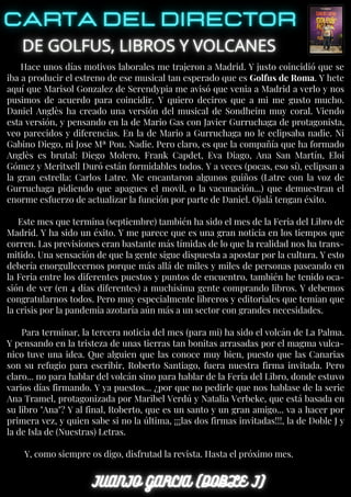 Hace unos días motivos laborales me trajeron a Madrid. Y justo coincidió que se
iba a producir el estreno de ese musical tan esperado que es Golfus de Roma. Y hete
aquí que Marisol Gonzalez de Serendypia me avisó que venia a Madrid a verlo y nos
pusimos de acuerdo para coincidir. Y quiero deciros que a mi me gusto mucho.
Daniel Anglès ha creado una versión del musical de Sondheim muy coral. Viendo
esta versión, y pensando en la de Mario Gas con Javier Gurruchaga de protagonista,
veo parecidos y diferencias. En la de Mario a Gurruchaga no le eclipsaba nadie. Ni
Gabino Diego, ni Jose Mª Pou. Nadie. Pero claro, es que la compañía que ha formado
Anglès es brutal: Diego Molero, Frank Capdet, Eva Diago, Ana San Martín, Eloi
Gómez y Meritxell Duró están formidables todos. Y a veces (pocas, eso sí), eclipsan a
la gran estrella: Carlos Latre. Me encantaron algunos guiños (Latre con la voz de
Gurruchaga pidiendo que apagues el movil, o la vacunación...) que demuestran el
enorme esfuerzo de actualizar la función por parte de Daniel. Ojalá tengan éxito.
Este mes que termina (septiembre) también ha sido el mes de la Feria del Libro de
Madrid. Y ha sido un éxito. Y me parece que es una gran noticia en los tiempos que
corren. Las previsiones eran bastante más tímidas de lo que la realidad nos ha trans-
mitido. Una sensación de que la gente sigue dispuesta a apostar por la cultura. Y esto
debería enorgullecernos porque más allá de miles y miles de personas paseando en
la Feria entre los diferentes puestos y puntos de encuentro, también he tenido oca-
sión de ver (en 4 días diferentes) a muchísima gente comprando libros. Y debemos
congratularnos todos. Pero muy especialmente libreros y editoriales que temían que
la crisis por la pandemia azotaría aún más a un sector con grandes necesidades.
Para terminar, la tercera noticia del mes (para mi) ha sido el volcán de La Palma.
Y pensando en la tristeza de unas tierras tan bonitas arrasadas por el magma vulca-
nico tuve una idea. Que alguien que las conoce muy bien, puesto que las Canarias
son su refugio para escribir, Roberto Santiago, fuera nuestra firma invitada. Pero
claro... no para hablar del volcán sino para hablar de la Feria del Libro, donde estuvo
varios días firmando. Y ya puestos... ¿por que no pedirle que nos hablase de la serie
Ana Tramel, protagonizada por Maribel Verdú y Natalia Verbeke, que está basada en
su libro "Ana"? Y al final, Roberto, que es un santo y un gran amigo... va a hacer por
primera vez, y quien sabe si no la última, ¡¡¡las dos firmas invitadas!!!, la de Doble J y
la de Isla de (Nuestras) Letras.
Y, como siempre os digo, disfrutad la revista. Hasta el próximo mes.
 