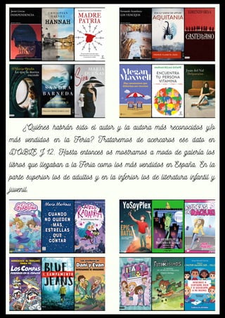 ¿Quiénes habrán sido el autor y la autora más reconocidos y/o
más vendidos en la Feria? Trataremos de acercaros ese dato en
DOBLE J 12. Hasta entonces os mostramos a modo de galería los
libros que llegaban a la Feria como los más vendidos en España. En la
parte superior los de adultos y en la inferior los de literatura infantil y
juvenil.
 