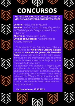 CONCURSOS
XIV PREMIO CAROLINA PLANELLS CONTRA LA
VIOLENCIA DE GÉNERO DE NARRATIVA CORTA
Género: Relato, infantil y juvenil
Premio: 400,00 € para la Categoría Juvenil y
de 600,00 € para la Categoría de Adultos y
publicación
Abierto a: mayores de 10 años
Entidad convocante: Ayuntamiento de
Paiporta (Valencia)
El Ayuntamiento de Paiporta hace pública la
convocatoria del "XIV Premio Carolina Planells
contra la violencia de género de Narrativa
Corta" enmarcado dentro de los actos conme-
morativos del Día Internacional para la elimina-
ción de la Violencia contra las Mujeres, que se
celebra el 25 de noviembre.
Se establecen dos categorías, Categoría juvenil
para jóvenes de 10 a 18 años y Categoría de
adultos para mayores de 18 años. Para participar
en la categoría juvenil hay que ser nacido entre el
1 de enero de 2004 y el 31 de diciembre de 2011.
Las persones participantes nacidas con anterio-
ridad al 1 de enero de 2004 participarán en la
categoría de adultos.
Fecha de cierre: 18:10:2021
 