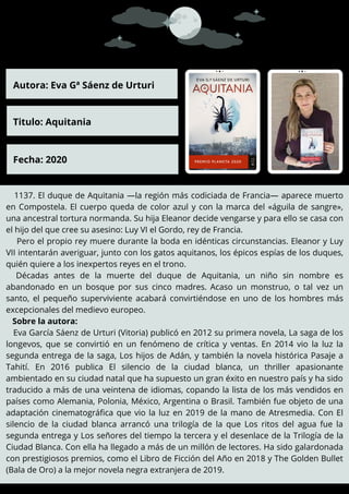 1137. El duque de Aquitania —la región más codiciada de Francia— aparece muerto
en Compostela. El cuerpo queda de color azul y con la marca del «águila de sangre»,
una ancestral tortura normanda. Su hija Eleanor decide vengarse y para ello se casa con
el hijo del que cree su asesino: Luy VI el Gordo, rey de Francia.
Pero el propio rey muere durante la boda en idénticas circunstancias. Eleanor y Luy
VII intentarán averiguar, junto con los gatos aquitanos, los épicos espías de los duques,
quién quiere a los inexpertos reyes en el trono.
Décadas antes de la muerte del duque de Aquitania, un niño sin nombre es
abandonado en un bosque por sus cinco madres. Acaso un monstruo, o tal vez un
santo, el pequeño superviviente acabará convirtiéndose en uno de los hombres más
excepcionales del medievo europeo.
Sobre la autora:
Eva García Sáenz de Urturi (Vitoria) publicó en 2012 su primera novela, La saga de los
longevos, que se convirtió en un fenómeno de crítica y ventas. En 2014 vio la luz la
segunda entrega de la saga, Los hijos de Adán, y también la novela histórica Pasaje a
Tahití. En 2016 publica El silencio de la ciudad blanca, un thriller apasionante
ambientado en su ciudad natal que ha supuesto un gran éxito en nuestro país y ha sido
traducido a más de una veintena de idiomas, copando la lista de los más vendidos en
países como Alemania, Polonia, México, Argentina o Brasil. También fue objeto de una
adaptación cinematográfica que vio la luz en 2019 de la mano de Atresmedia. Con El
silencio de la ciudad blanca arrancó una trilogía de la que Los ritos del agua fue la
segunda entrega y Los señores del tiempo la tercera y el desenlace de la Trilogía de la
Ciudad Blanca. Con ella ha llegado a más de un millón de lectores. Ha sido galardonada
con prestigiosos premios, como el Libro de Ficción del Año en 2018 y The Golden Bullet
(Bala de Oro) a la mejor novela negra extranjera de 2019.
Autora: Eva Gª Sáenz de Urturi
Titulo: Aquitania
Fecha: 2020
 