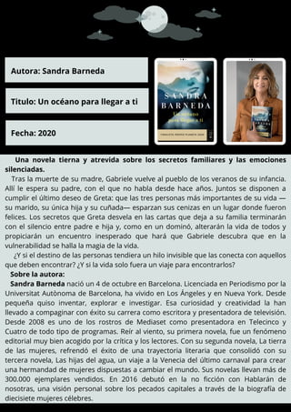 Una novela tierna y atrevida sobre los secretos familiares y las emociones
silenciadas.
Tras la muerte de su madre, Gabriele vuelve al pueblo de los veranos de su infancia.
Allí le espera su padre, con el que no habla desde hace años. Juntos se disponen a
cumplir el último deseo de Greta: que las tres personas más importantes de su vida —
su marido, su única hija y su cuñada— esparzan sus cenizas en un lugar donde fueron
felices. Los secretos que Greta desvela en las cartas que deja a su familia terminarán
con el silencio entre padre e hija y, como en un dominó, alterarán la vida de todos y
propiciarán un encuentro inesperado que hará que Gabriele descubra que en la
vulnerabilidad se halla la magia de la vida.
¿Y si el destino de las personas tendiera un hilo invisible que las conecta con aquellos
que deben encontrar? ¿Y si la vida solo fuera un viaje para encontrarlos?
Sobre la autora:
Sandra Barneda nació un 4 de octubre en Barcelona. Licenciada en Periodismo por la
Universitat Autònoma de Barcelona, ha vivido en Los Ángeles y en Nueva York. Desde
pequeña quiso inventar, explorar e investigar. Esa curiosidad y creatividad la han
llevado a compaginar con éxito su carrera como escritora y presentadora de televisión.
Desde 2008 es uno de los rostros de Mediaset como presentadora en Telecinco y
Cuatro de todo tipo de programas. Reír al viento, su primera novela, fue un fenómeno
editorial muy bien acogido por la crítica y los lectores. Con su segunda novela, La tierra
de las mujeres, refrendó el éxito de una trayectoria literaria que consolidó con su
tercera novela, Las hijas del agua, un viaje a la Venecia del último carnaval para crear
una hermandad de mujeres dispuestas a cambiar el mundo. Sus novelas llevan más de
300.000 ejemplares vendidos. En 2016 debutó en la no ficción con Hablarán de
nosotras, una visión personal sobre los pecados capitales a través de la biografía de
diecisiete mujeres célebres.
Autora: Sandra Barneda
Titulo: Un océano para llegar a ti
Fecha: 2020
 