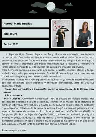 La Segunda Gran Guerra llega a su fin y el mundo emprende una tortuosa
reconstrucción. Concluidas sus funciones como colaboradora de los Servicios Secretos
británicos, Sira afronta el futuro con ansias de serenidad. No lo logrará, sin embargo. El
destino le tendrá preparada una trágica desventura que la obligará a reinventarse,
tomar sola las riendas de su vida y luchar con garra para encauzar el porvenir.
Entre hechos históricos que marcarán una época, Jerusalén, Londres, Madrid y Tánger
serán los escenarios por los que transite. En ellos afrontará desgarros y reencuentros,
cometidos arriesgados y la experiencia de la maternidad.
Sira Bonnard —antes Arish Agoriuq, antes Sira Quiroga — ya no es la inocente costurera
que nos deslumbró entre patrones y mensajes clandestinos, pero su atractivo
permanece intacto.
Vuelve Sira, carismática e inolvidable. Vuelve la protagonista de El tiempo entre
costuras.
Sobre la autora:
María Dueñas (Puertollano, Ciudad Real, 1964) es doctora en Filología Inglesa. Tras
dos décadas dedicada a la vida académica, irrumpe en el mundo de la literatura en
2009 con El tiempo entre costuras, la novela que se convirtió en un fenómeno editorial y
cuya adaptación televisiva de la mano de Antena 3 logró numerosos galardones y un
espectacular éxito de audiencia. Sus obras posteriores, Misión Olvido (2012), La
Templanza (2015) y Las hijas del Capitán (2018), continuaron cautivando por igual a
lectores y crítica. Traducida a más de treinta y cinco lenguas y con millones de
ejemplares vendidos en todo el mundo, María Dueñas se ha convertido en una de las
autoras más estimadas tanto en nuestro país como en América Latina.
Sira es su quinta novela.
Autora: María Dueñas
Titulo: Sira
Fecha: 2021
 