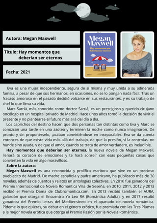 Eva es una mujer independiente, segura de sí misma y muy unida a su adinerada
familia, a pesar de que sus hermanos, en ocasiones, no se lo pongan nada fácil. Tras un
fracaso amoroso en el pasado decidió volcarse en sus restaurantes, y es su trabajo de
chef lo que llena su vida.
Marc Sarriá, más conocido como doctor Sarriá, es un prestigioso y querido cirujano
oncólogo en un hospital privado de Madrid. Hace unos años tomó la decisión de vivir el
presente y no plantearse el futuro más allá del día a día.
Los caprichos del destino hacen que dos personas tan distintas como Eva y Marc se
conozcan una tarde en una azotea y terminen la noche como nunca imaginaron. De
pronto y sin proponérselo, ¡acaban convirtiéndose en inseparables! Eva se da cuenta
entonces de que existe vida más allá del trabajo, de que la presión, si la controlas, no
hunde sino ayuda, y de que el amor, cuando se trata de amor verdadero, es ineludible.
Hay momentos que deberían ser eternos, la nueva novela de Megan Maxwell,
llenará tu corazón de emociones y te hará sonreír con esas pequeñas cosas que
convierten la vida en algo maravilloso.
Sobre la autora:
Megan Maxwell es una reconocida y prolífica escritora que vive en un precioso
pueblecito de Madrid. De madre española y padre americano, ha publicado más de 30
novelas, además de cuentos y relatos en antologías colectivas. En 2010 fue ganadora del
Premio Internacional de Novela Romántica Villa de Seseña, en 2010, 2011, 2012 y 2013
recibió el Premio Dama de Clubromantica.com. En 2013 recibió también el AURA,
galardón que otorga el Encuentro Yo Leo RA (Romántica Adulta), y en 2017 resultó
ganadora del Premio Letras del Mediterráneo en el apartado de novela romántica.
Pídeme lo que quieras, su debut en el género erótico, fue premiada con las Tres Plumas
a la mejor novela erótica que otorga el Premio Pasión por la Novela Romántica.
.
Autora: Megan Maxwell
Titulo: Hay momentos que
deberían ser eternos
Fecha: 2021
 
