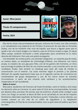 Diez de los chicos más prometedores del país, menores de 23 años, han sido invitados
a un campamento muy especial en los Pirineos. El precursor de esta idea es Fernando
Godoy, uno de los hombres más ricos de España, que busca a alguien joven que le
ayude a dar una nueva imagen a su imperio y que en el futuro ocupe su lugar. En aquel
idílico paraje, recibirán formación y serán preparados para convertirse en la mano
derecha del millonario. Pero solo uno podrá conseguirlo.
Una bestseller de novela juvenil, una atrevida instagramer, un cantante pop de moda,
un exitoso atleta, un estudiante de criminología brillante, una influencer con marca
propia, la creadora de una app para frikis, uno de los gamers del momento, un chico
que promulga la palabra de Dios de una manera peculiar y una conocida actriz son los
candidatos finales. Solo tendrán un hándicap para estar allí: nada de móviles ni
comunicación con el exterior. Las cosas marchan según lo previsto y los jóvenes
disfrutan de aquella experiencia hasta que en el segundo viernes de convivencia los
coordinadores del grupo desaparecen y uno de los chicos muere en extrañas
circunstancias. A partir de ese instante todo cambiará y los acontecimientos
inesperados se irán sucediendo.
Sobre el autor:
Blue Jeans, seudónimo de Francisco de Paula Fernández, nació en Sevilla y vivió hasta
los dieciocho años en Carmona. Su serie sobre El Club de los Incomprendidos, formada
por ¡Buenos días, princesa!, No sonrías, que me enamoro, ¿Puedo soñar contigo? y que
cierra con Tengo un secreto: el diario de Meri se ha convertido en uno de los mayores
fenómenos editoriales españoles de literatura juvenil. Traducidas a varios idiomas, sus
novelas cuentan ya con más de un millón de seguidores y su adaptación
cinematográfica, El Club de los Incomprendidos, tuvo un gran éxito de público que llenó
las salas.
Autor: Blue Jeans
Titulo: El campamento
Fecha: 2021
 