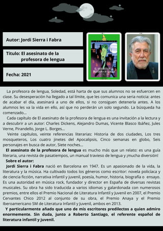La profesora de lengua, Soledad, está harta de que sus alumnos no se esfuercen en
clase. Su desesperación ha llegado a tal límite, que les comunica una seria noticia: antes
de acabar el día, asesinará a uno de ellos, si no consiguen detenerla antes. A los
alumnos les va la vida en ello, así que no perderán un solo segundo. La búsqueda ha
comenzado...
Cada capítulo de El asesinato de la profesora de lengua es una invitación a la lectura y
a descubrir a un autor: Charles Dickens, Alejandro Dumas, Vicente Blasco Ibáñez, Jules
Verne, Pirandello, Jorge L. Borges...
Veinte capítulos, veinte referencias literarias: Historia de dos ciudades, Los tres
mosqueteros, Los cuatro jinetes del Apocalipsis, Cinco semanas en globo, Seis
personajes en busca de autor, Siete noches...
El asesinato de la profesora de lengua es mucho más que un relato: es una guía
literaria, una revista de pasatiempos, un manual travieso de lengua y ¡mucha diversión!
Sobre el autor:
Jordi Sierra i Fabra nació en Barcelona en 1947. Es un apasionado de la vida, la
literatura y la música. Ha cultivado todos los géneros como escritor: novela policíaca y
de ciencia ficción, narrativa infantil y juvenil, poesía, humor, historia, biografía o ensayo.
Es una autoridad en música rock, fundador y director en España de diversas revistas
musicales. Su obra ha sido traducida a varios idiomas y galardonada con numerosos
premios, entre ellos el Premio Nacional de Literatura Infantil y Juvenil en 2007, el Premio
Cervantes Chico 2012 al conjunto de su obra, el Premio Anaya y el Premio
Iberoamericano SM de Literatura Infantil y Juvenil, ambos en 2013.
Y particularmente añado que uno de mis escritores predilectos a quien admiro
enormemente. Sin duda, junto a Roberto Santiago, el referente español de
literatura infantil y juvenil.
Autor: Jordi Sierra i Fabra
Titulo: El asesinato de la
profesora de lengua
Fecha: 2021
 