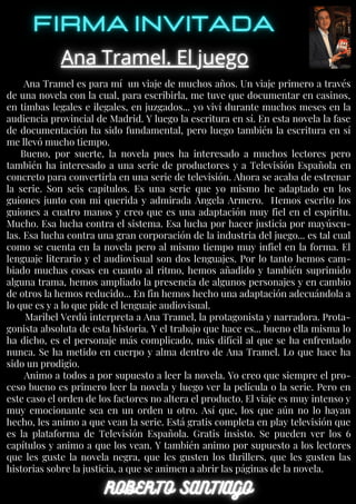 Ana Tramel es para mí un viaje de muchos años. Un viaje primero a través
de una novela con la cual, para escribirla, me tuve que documentar en casinos,
en timbas legales e ilegales, en juzgados... yo viví durante muchos meses en la
audiencia provincial de Madrid. Y luego la escritura en sí. En esta novela la fase
de documentación ha sido fundamental, pero luego también la escritura en sí
me llevó mucho tiempo.
Bueno, por suerte, la novela pues ha interesado a muchos lectores pero
también ha interesado a una serie de productores y a Televisión Española en
concreto para convertirla en una serie de televisión. Ahora se acaba de estrenar
la serie. Son seis capítulos. Es una serie que yo mismo he adaptado en los
guiones junto con mi querida y admirada Ángela Armero. Hemos escrito los
guiones a cuatro manos y creo que es una adaptación muy fiel en el espíritu.
Mucho. Esa lucha contra el sistema. Esa lucha por hacer justicia por mayúscu-
las. Esa lucha contra una gran corporación de la industria del juego... es tal cual
como se cuenta en la novela pero al mismo tiempo muy infiel en la forma. El
lenguaje literario y el audiovisual son dos lenguajes. Por lo tanto hemos cam-
biado muchas cosas en cuanto al ritmo, hemos añadido y también suprimido
alguna trama, hemos ampliado la presencia de algunos personajes y en cambio
de otros la hemos reducido... En fin hemos hecho una adaptación adecuándola a
lo que es y a lo que pide el lenguaje audiovisual.
Maribel Verdú interpreta a Ana Tramel, la protagonista y narradora. Prota-
gonista absoluta de esta historia. Y el trabajo que hace es... bueno ella misma lo
ha dicho, es el personaje más complicado, más difícil al que se ha enfrentado
nunca. Se ha metido en cuerpo y alma dentro de Ana Tramel. Lo que hace ha
sido un prodigio.
Animo a todos a por supuesto a leer la novela. Yo creo que siempre el pro-
ceso bueno es primero leer la novela y luego ver la película o la serie. Pero en
este caso el orden de los factores no altera el producto. El viaje es muy intenso y
muy emocionante sea en un orden u otro. Así que, los que aún no lo hayan
hecho, les animo a que vean la serie. Está gratis completa en play televisión que
es la plataforma de Televisión Española. Gratis insisto. Se pueden ver los 6
capítulos y animo a que los vean. Y también animo por supuesto a los lectores
que les guste la novela negra, que les gusten los thrillers, que les gusten las
historias sobre la justicia, a que se animen a abrir las páginas de la novela.
 