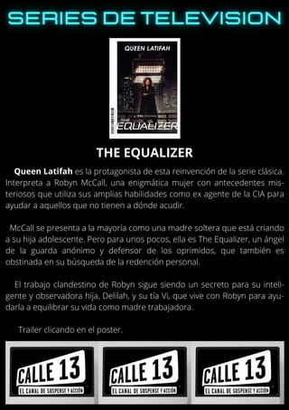 Queen Latifah es la protagonista de esta reinvención de la serie clásica.
Interpreta a Robyn McCall, una enigmática mujer con antecedentes mis-
teriosos que utiliza sus amplias habilidades como ex agente de la CIA para
ayudar a aquellos que no tienen a dónde acudir.
McCall se presenta a la mayoría como una madre soltera que está criando
a su hija adolescente. Pero para unos pocos, ella es The Equalizer, un ángel
de la guarda anónimo y defensor de los oprimidos, que también es
obstinada en su búsqueda de la redención personal.
El trabajo clandestino de Robyn sigue siendo un secreto para su inteli-
gente y observadora hija, Delilah, y su tía Vi, que vive con Robyn para ayu-
darla a equilibrar su vida como madre trabajadora.
Trailer clicando en el poster.
THE EQUALIZER
 