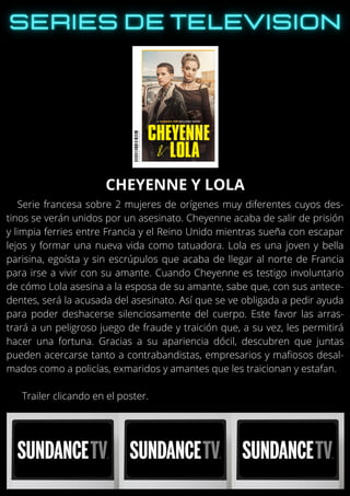 Serie francesa sobre 2 mujeres de orígenes muy diferentes cuyos des-
tinos se verán unidos por un asesinato. Cheyenne acaba de salir de prisión
y limpia ferries entre Francia y el Reino Unido mientras sueña con escapar
lejos y formar una nueva vida como tatuadora. Lola es una joven y bella
parisina, egoísta y sin escrúpulos que acaba de llegar al norte de Francia
para irse a vivir con su amante. Cuando Cheyenne es testigo involuntario
de cómo Lola asesina a la esposa de su amante, sabe que, con sus antece-
dentes, será la acusada del asesinato. Así que se ve obligada a pedir ayuda
para poder deshacerse silenciosamente del cuerpo. Este favor las arras-
trará a un peligroso juego de fraude y traición que, a su vez, les permitirá
hacer una fortuna. Gracias a su apariencia dócil, descubren que juntas
pueden acercarse tanto a contrabandistas, empresarios y mafiosos desal-
mados como a policías, exmaridos y amantes que les traicionan y estafan.
Trailer clicando en el poster.
CHEYENNE Y LOLA
 