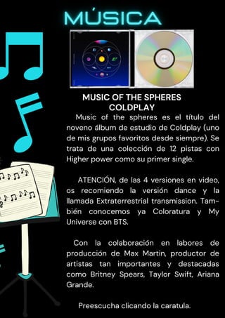Music of the spheres es el título del
noveno álbum de estudio de Coldplay (uno
de mis grupos favoritos desde siempre). Se
trata de una colección de 12 pistas con
Higher power como su primer single.
ATENCIÓN, de las 4 versiones en video,
os recomiendo la versión dance y la
llamada Extraterrestrial transmission. Tam-
bién conocemos ya Coloratura y My
Universe con BTS.
Con la colaboración en labores de
producción de Max Martin, productor de
artistas tan importantes y destacadas
como Britney Spears, Taylor Swift, Ariana
Grande.
Preescucha clicando la caratula.
MUSIC OF THE SPHERES
COLDPLAY
 