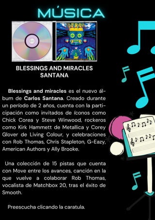Blessings and miracles es el nuevo ál-
bum de Carlos Santana. Creado durante
un período de 2 años, cuenta con la parti-
cipación como invitados de íconos como
Chick Corea y Steve Winwood, rockeros
como Kirk Hammett de Metallica y Corey
Glover de Living Colour, y celebraciones
con Rob Thomas, Chris Stapleton, G-Eazy,
American Authors y Ally Brooke.
Una colección de 15 pistas que cuenta
con Move entre los avances, canción en la
que vuelve a colaborar Rob Thomas,
vocalista de Matchbox 20, tras el éxito de
Smooth.
Preescucha clicando la caratula.
BLESSINGS AND MIRACLES
SANTANA
 